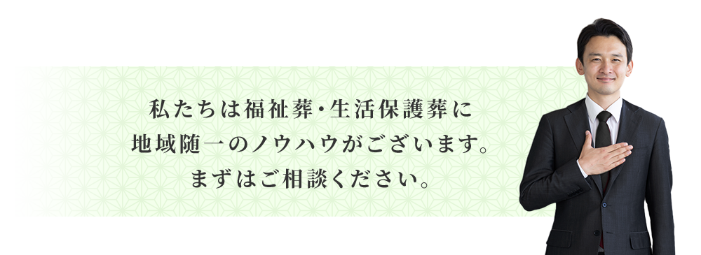 私たちは福祉葬・生活保護葬に地域随一のノウハウがございます。まずはご相談ください。